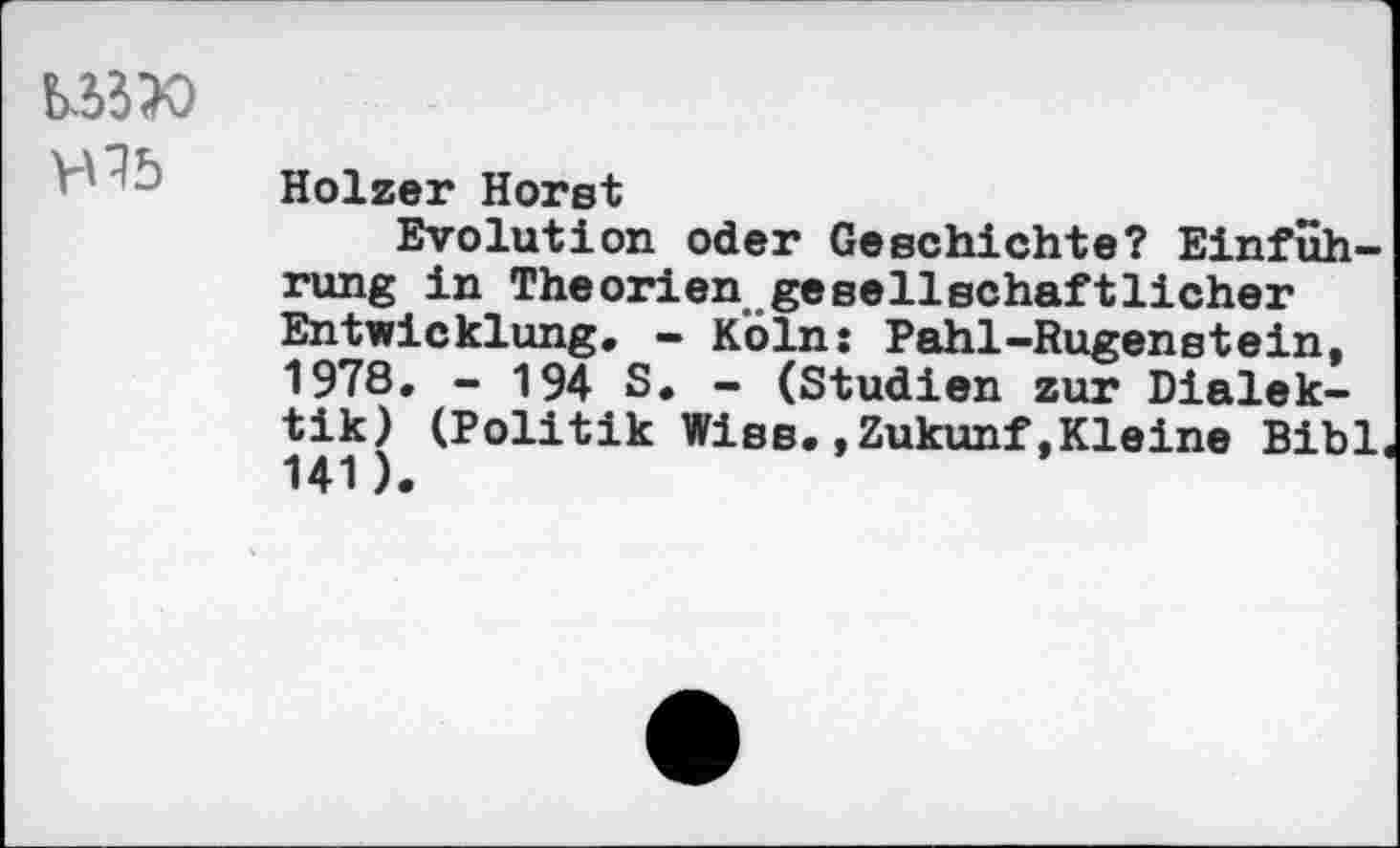 ﻿b^X)
Holzer Horst
Evolution oder Geschichte? Einführung in Theorien gesellschaftlicher Entwicklung. - Köln: Pahl-Rugenstein, 1978. - 194 S. - (Studien zur Dialektik) (Politik Wies.»Zukunf,Kleine Bibi 141).